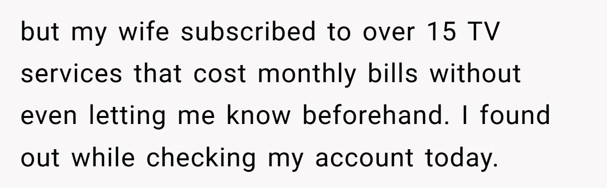 Husband Discovers Unemployed Wife Secretly Subscribes To 15 Streaming Services Using His Credit Card but my wife subscribed to over 15 TV services that cost monthly bills without even letting me know beforehand. I found out while checking my account today.