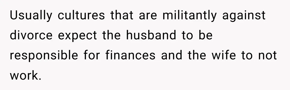 Husband Discovers Unemployed Wife Secretly Subscribes To 15 Streaming Services Using His Credit Card Usually cultures that are militantly against divorce expect the husband to be responsible for finances and the wife to not work.