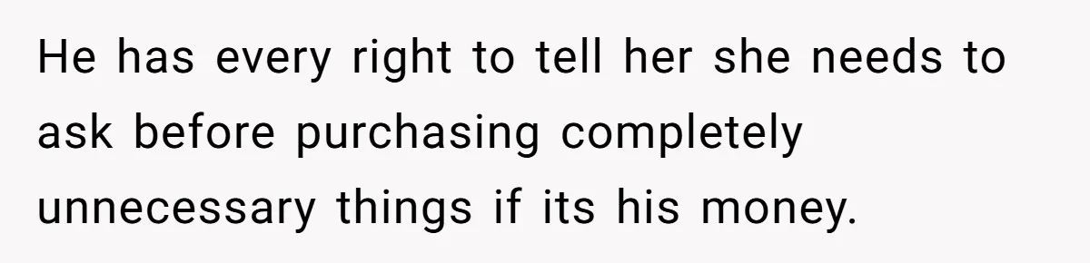 Husband Discovers Unemployed Wife Secretly Subscribes To 15 Streaming Services Using His Credit Card He has every right to tell her she needs to ask before purchasing completely unnecessary things if its his money.