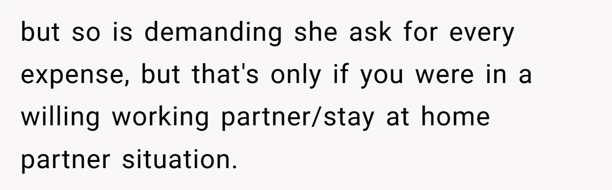Husband Discovers Unemployed Wife Secretly Subscribes To 15 Streaming Services Using His Credit Card but so is demanding she ask for every expense, but that's only if you were in a willing working partner/stay at home partner situation.