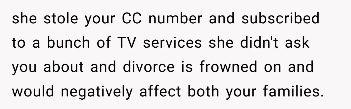 Husband Discovers Unemployed Wife Secretly Subscribes To 15 Streaming Services Using His Credit Card she stole your CC number and subscribed to a bunch of TV services she didn't ask you about and divorce is frowned on and would negatively affect both your families.