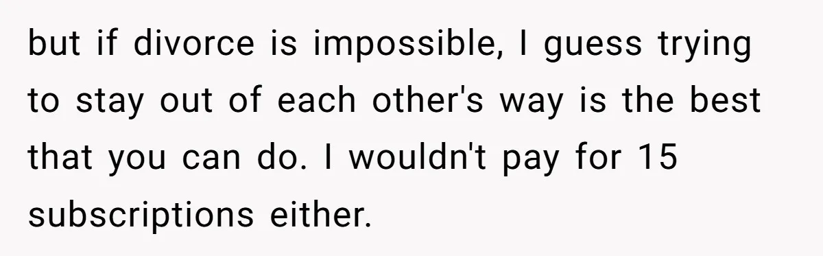 Husband Discovers Unemployed Wife Secretly Subscribes To 15 Streaming Services Using His Credit Card but if divorce is impossible, I guess trying to stay out of each other's way is the best that you can do. I wouldn't pay for 15 subscriptions either.