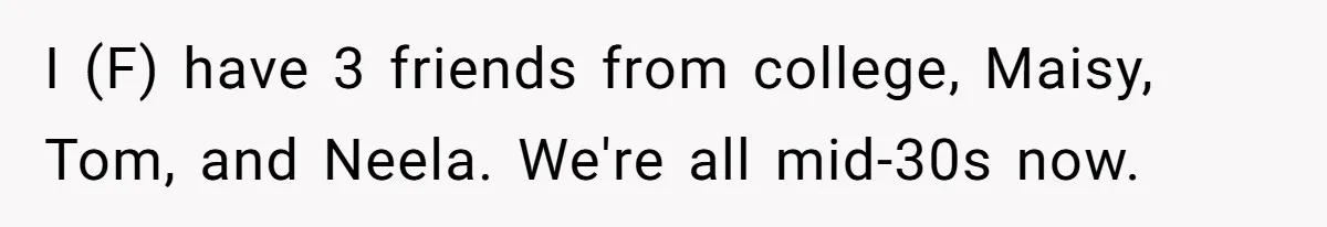 I (F) have 3 friends from college, Maisy, Tom, and Neela. We're all mid-30s now.