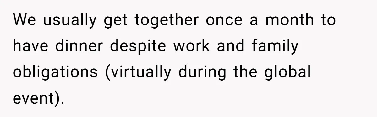We usually get together once a month to have dinner despite work and family obligations (virtually during the global event).