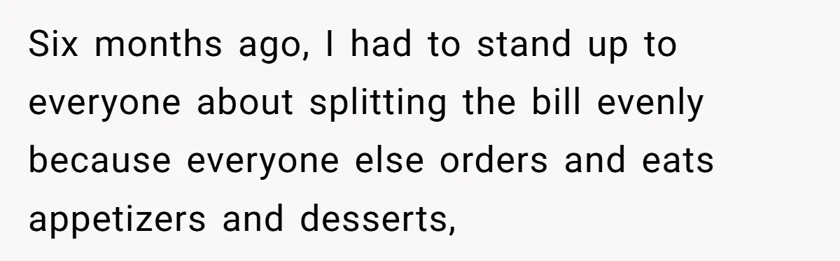 Six months ago, I had to stand up to everyone about splitting the bill evenly because everyone else orders and eats appetizers and desserts,