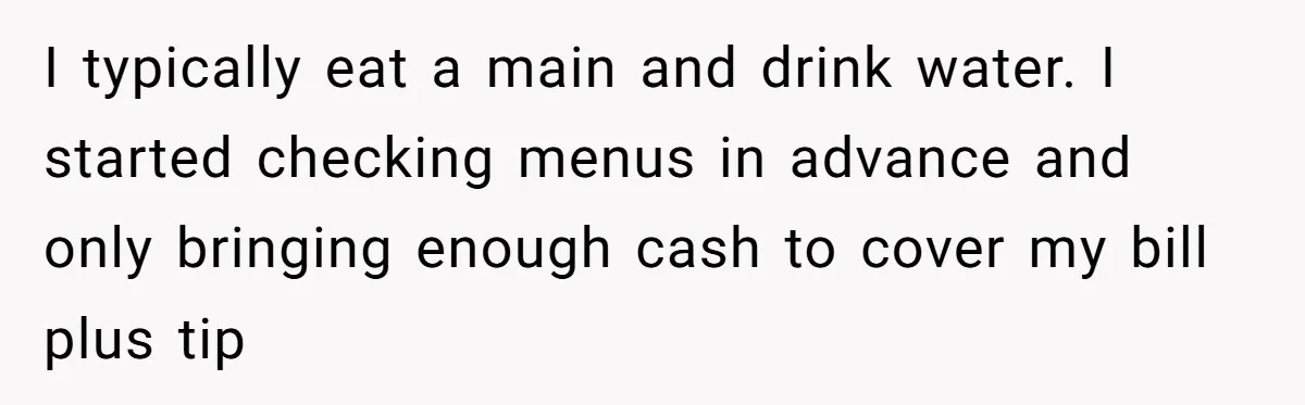 I typically eat a main and drink water. I started checking menus in advance and only bringing enough cash to cover my bill plus tip