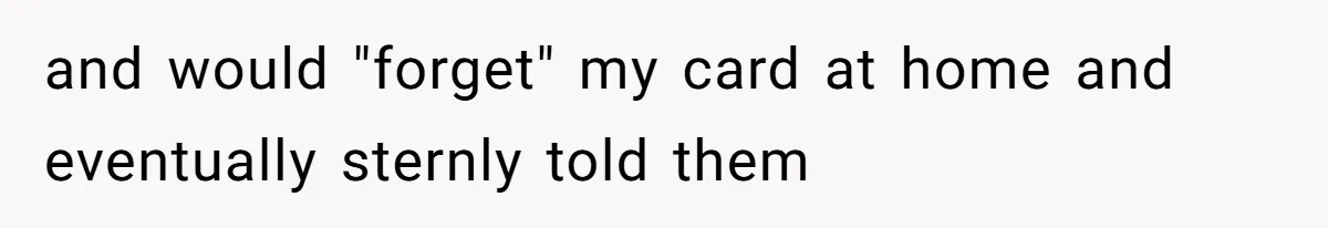 and would "forget" my card at home and eventually sternly told them