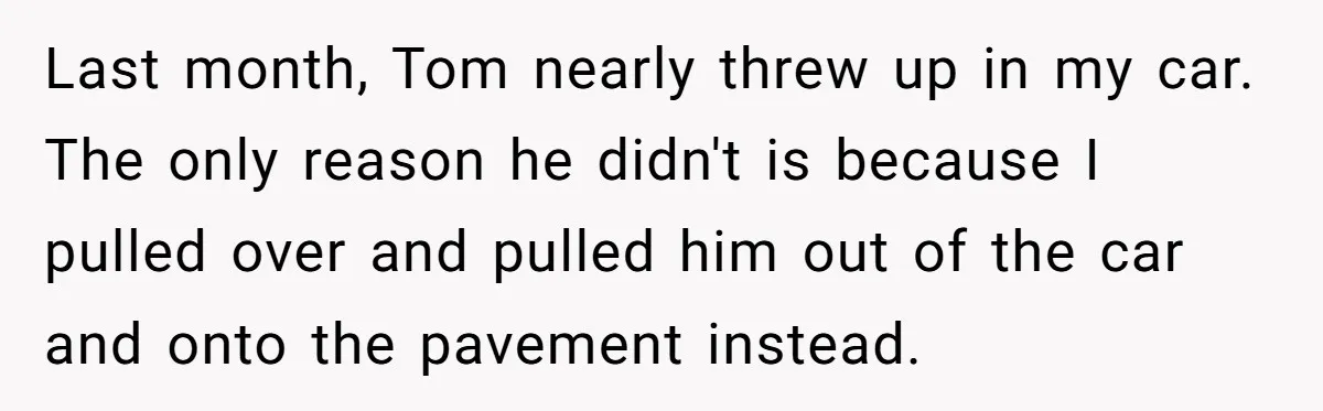 Last month, Tom nearly threw up in my car. The only reason he didn't is because I pulled over and pulled him out of the car and onto the pavement...