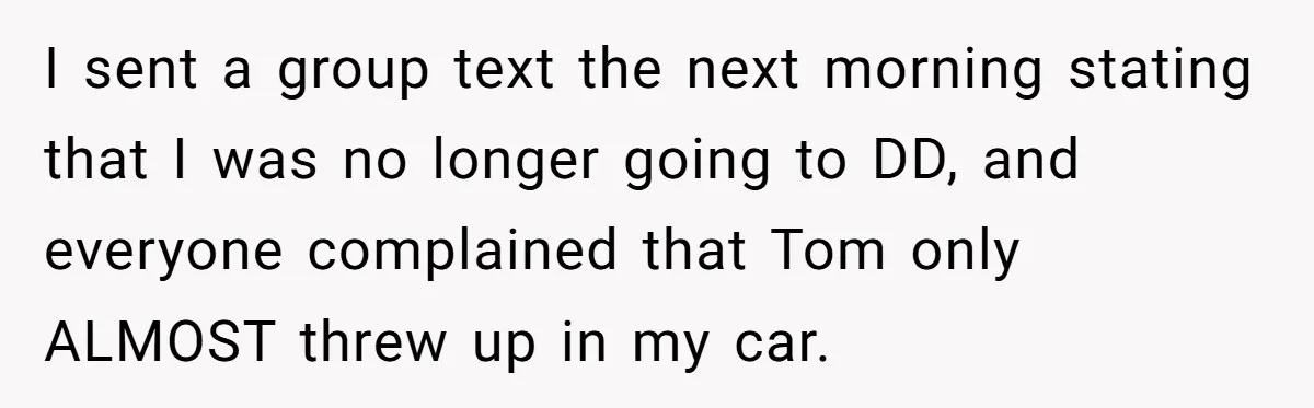 I sent a group text the next morning stating that I was no longer going to DD, and everyone complained that Tom only ALMOST threw up in my car.