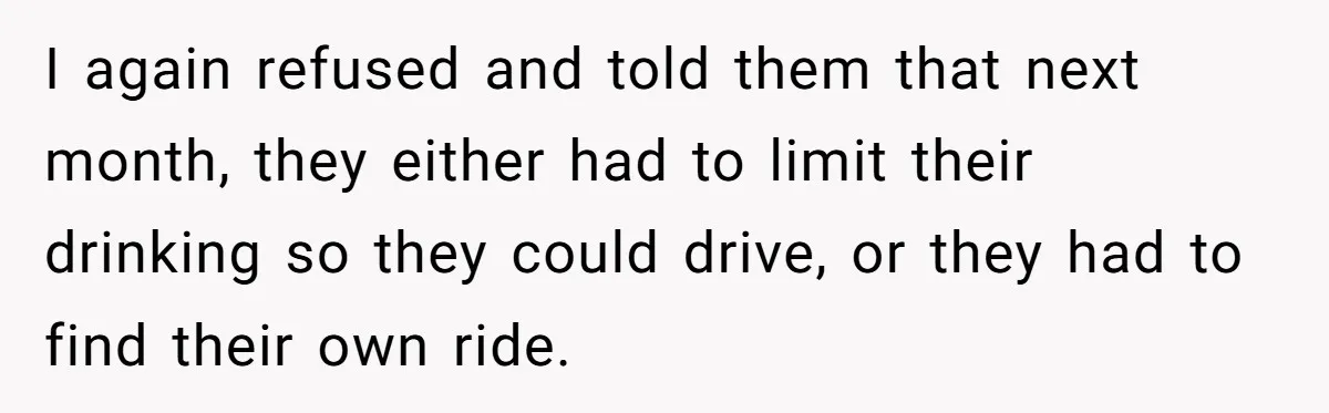 I again refused and told them that next month, they either had to limit their drinking so they could drive, or they had to find their own ride.