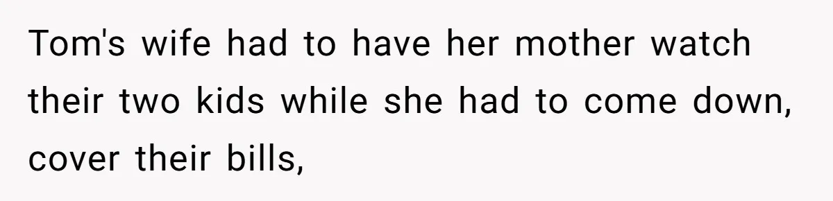 Tom's wife had to have her mother watch their two kids while she had to come down, cover their bills,