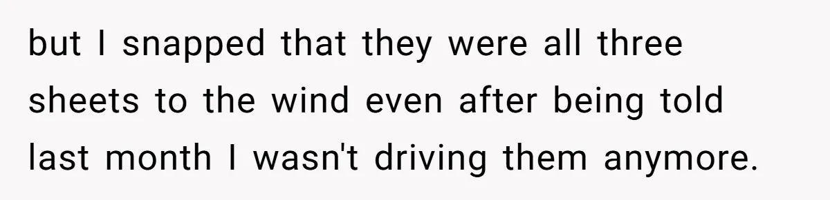 but I snapped that they were all three sheets to the wind even after being told last month I wasn't driving them anymore.