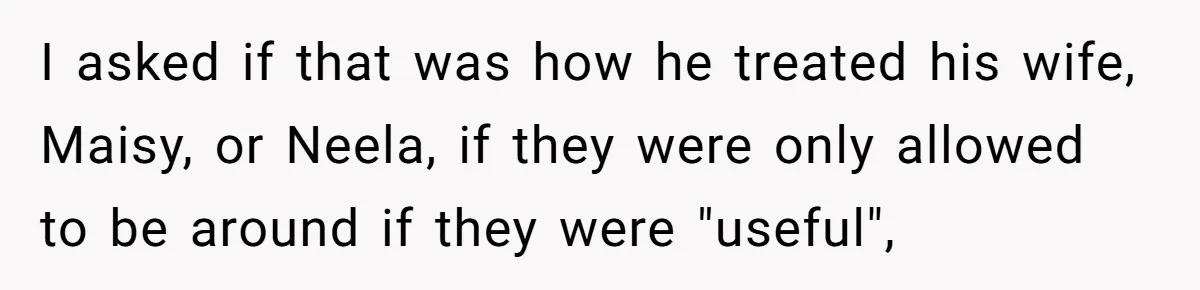 I asked if that was how he treated his wife, Maisy, or Neela, if they were only allowed to be around if they were "useful",