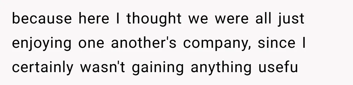 because here I thought we were all just enjoying one another's company, since I certainly wasn't gaining anything usefu