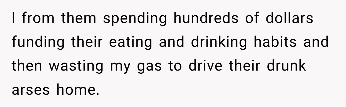 l from them spending hundreds of dollars funding their eating and drinking habits and then wasting my gas to drive their drunk arses home.
