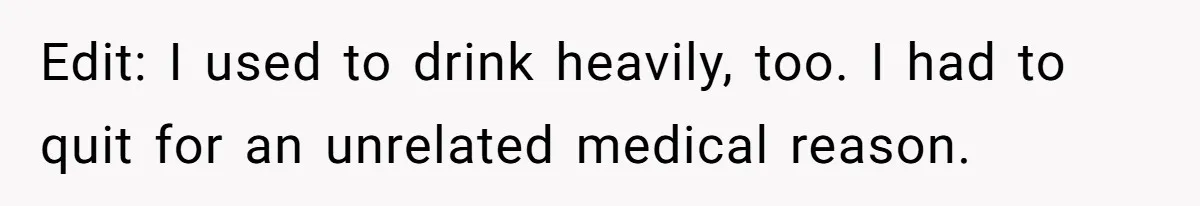 Edit: I used to drink heavily, too. I had to quit for an unrelated medical reason.