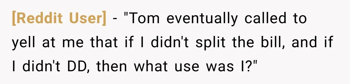 [Reddit User] − "Tom eventually called to yell at me that if I didn't split the bill, and if I didn't DD, then what use was I?"
