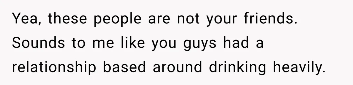 Yea, these people are not your friends. Sounds to me like you guys had a relationship based around drinking heavily.