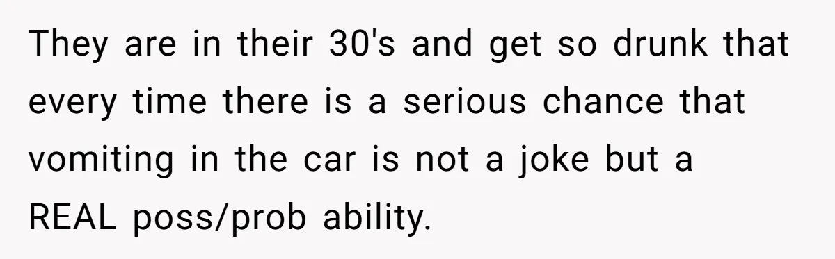They are in their 30's and get so drunk that every time there is a serious chance that vomiting in the car is not a joke but a REAL poss/prob...