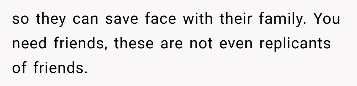 so they can save face with their family. You need friends, these are not even replicants of friends.