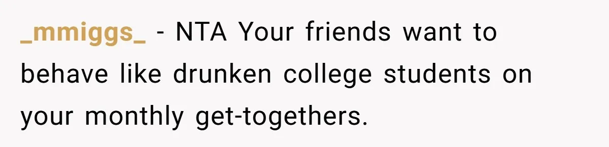_mmiggs_ − NTA Your friends want to behave like drunken college students on your monthly get-togethers.