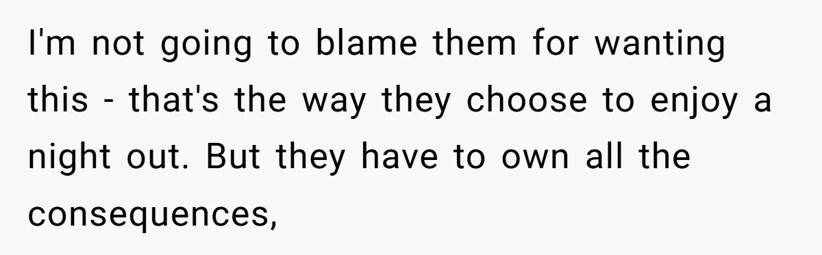 I'm not going to blame them for wanting this - that's the way they choose to enjoy a night out. But they have to own all the consequences,