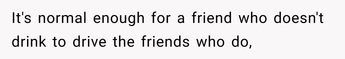 It's normal enough for a friend who doesn't drink to drive the friends who do,