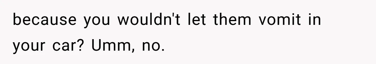 because you wouldn't let them vomit in your car? Umm, no.