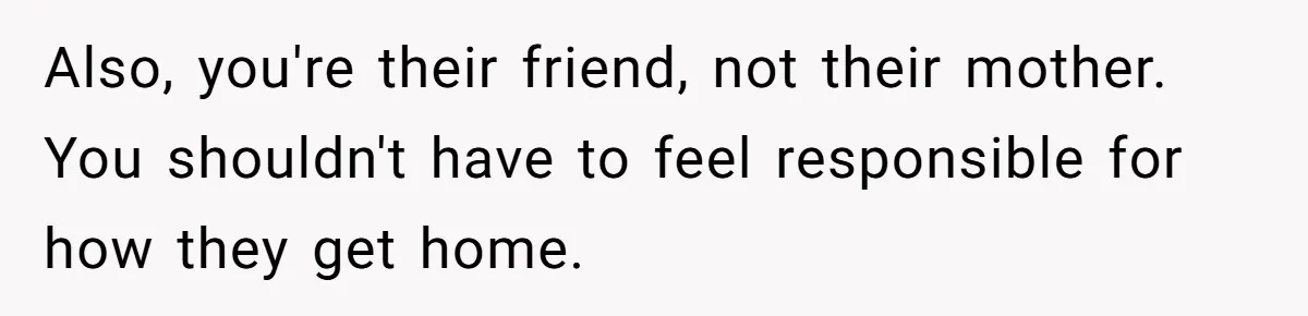 Also, you're their friend, not their mother. You shouldn't have to feel responsible for how they get home.