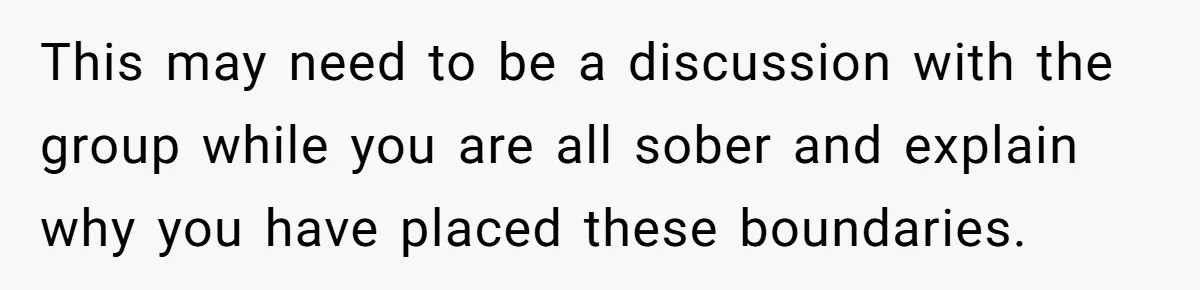 This may need to be a discussion with the group while you are all sober and explain why you have placed these boundaries.