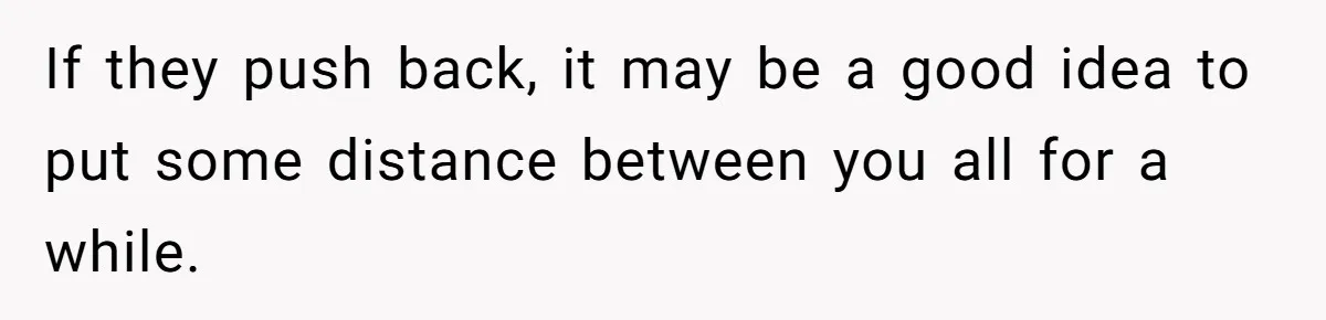 If they push back, it may be a good idea to put some distance between you all for a while.