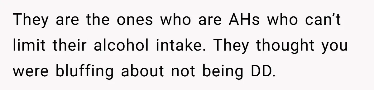 They are the ones who are AHs who can’t limit their alcohol intake. They thought you were bluffing about not being DD.