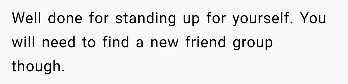 Well done for standing up for yourself. You will need to find a new friend group though.