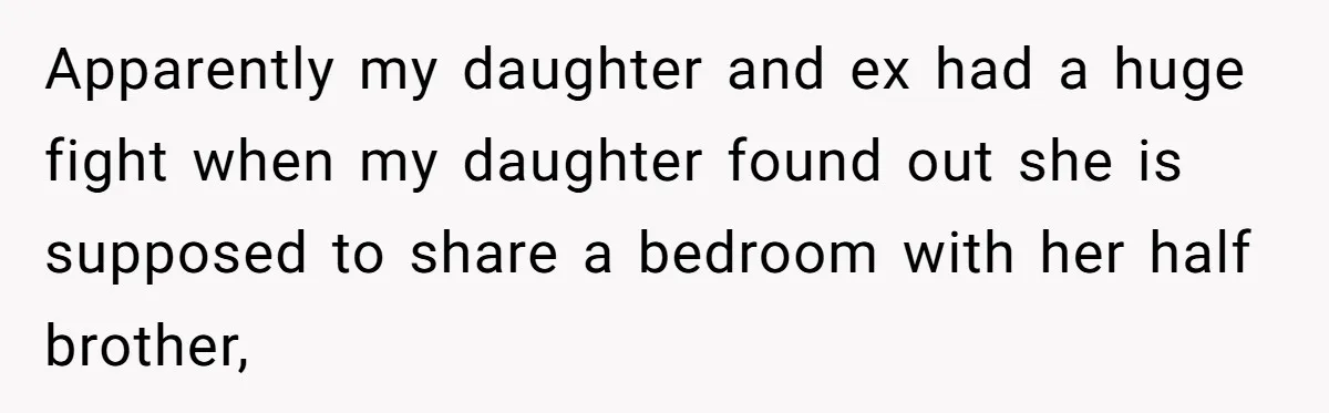 Troubled Mom Forces Teenage Daughter To Share Bedroom With Half-Brother, Dad Says No Apparently my daughter and ex had a huge fight when my daughter found out she is supposed to share a bedroom with her half brother,
