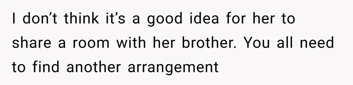 Troubled Mom Forces Teenage Daughter To Share Bedroom With Half-Brother, Dad Says No I don’t think it’s a good idea for her to share a room with her brother. You all need to find another arrangement