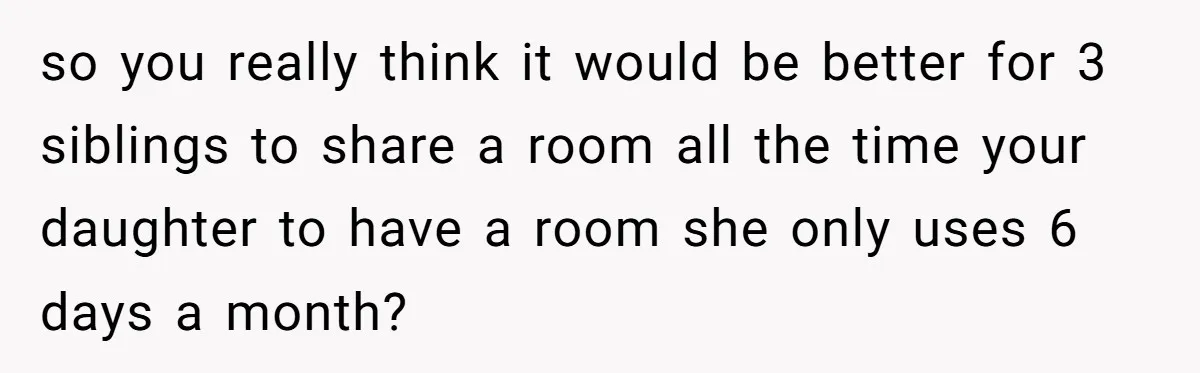 Troubled Mom Forces Teenage Daughter To Share Bedroom With Half-Brother, Dad Says No so you really think it would be better for 3 siblings to share a room all the time your daughter to have a room she only uses 6 days a...