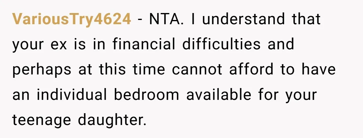 Troubled Mom Forces Teenage Daughter To Share Bedroom With Half-Brother, Dad Says No VariousTry4624 − NTA. I understand that your ex is in financial difficulties and perhaps at this time cannot afford to have an individual bedroom available for your teenage daughter.