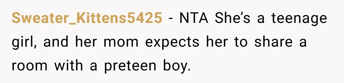 Troubled Mom Forces Teenage Daughter To Share Bedroom With Half-Brother, Dad Says No Sweater_Kittens5425 − NTA She’s a teenage girl, and her mom expects her to share a room with a preteen boy.