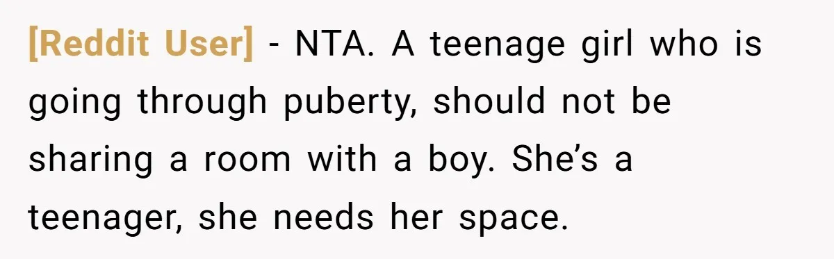 [Reddit User] − NTA. A teenage girl who is going through puberty, should not be sharing a room with a boy. She’s a teenager, she needs her space.