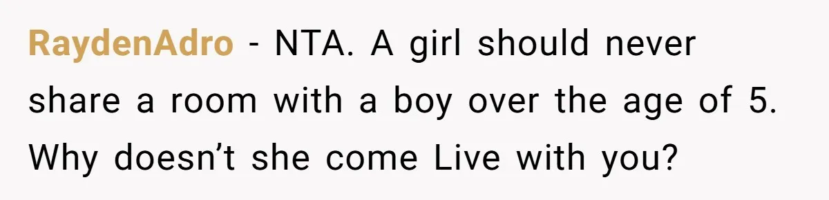 Troubled Mom Forces Teenage Daughter To Share Bedroom With Half-Brother, Dad Says No RaydenAdro − NTA. A girl should never share a room with a boy over the age of 5. Why doesn’t she come Live with you?