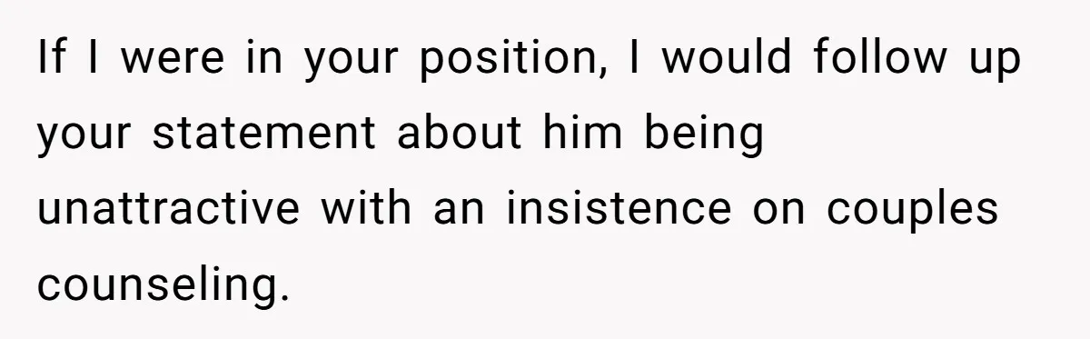 Woman Tells Husband She’s No Longer Attracted After Catching Him Paying For OF Content If I were in your position, I would follow up your statement about him being unattractive with an insistence on couples counseling.