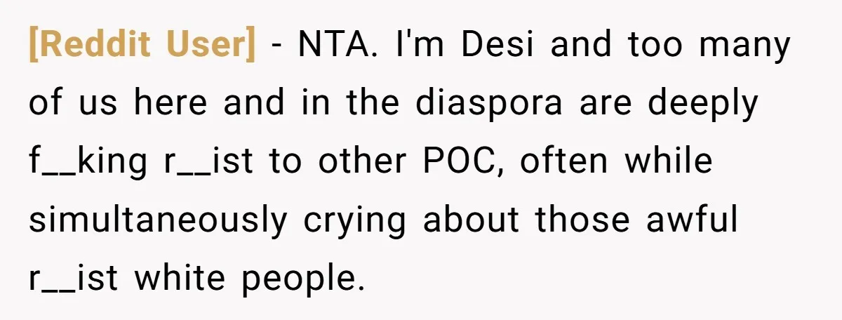 [Reddit User] − NTA. I'm Desi and too many of us here and in the diaspora are deeply f__king r__ist to other POC, often while simultaneously crying about those awful...