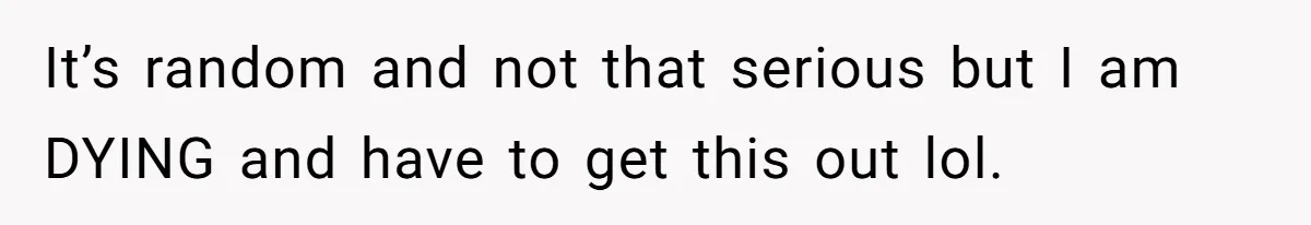 It’s random and not that serious but I am DYING and have to get this out lol.