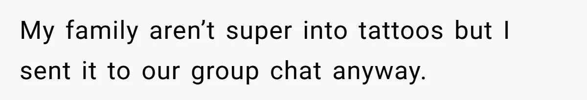 My family aren’t super into tattoos but I sent it to our group chat anyway.