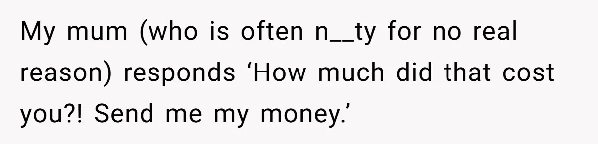 My mum (who is often n__ty for no real reason) responds ‘How much did that cost you?! Send me my money.’