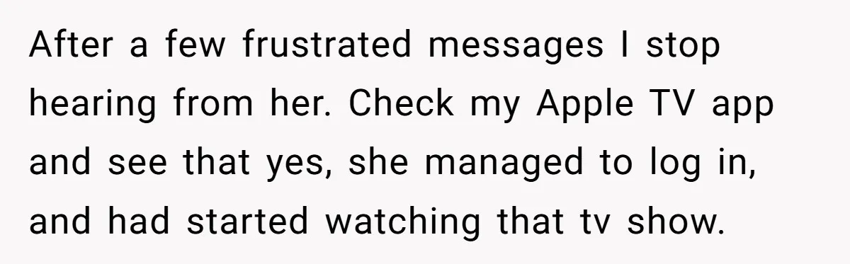 After a few frustrated messages I stop hearing from her. Check my Apple TV app and see that yes, she managed to log in, and had started watching that tv...