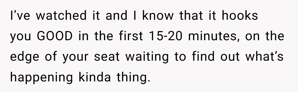 I’ve watched it and I know that it hooks you GOOD in the first 15-20 minutes, on the edge of your seat waiting to find out what’s happening kinda thing.