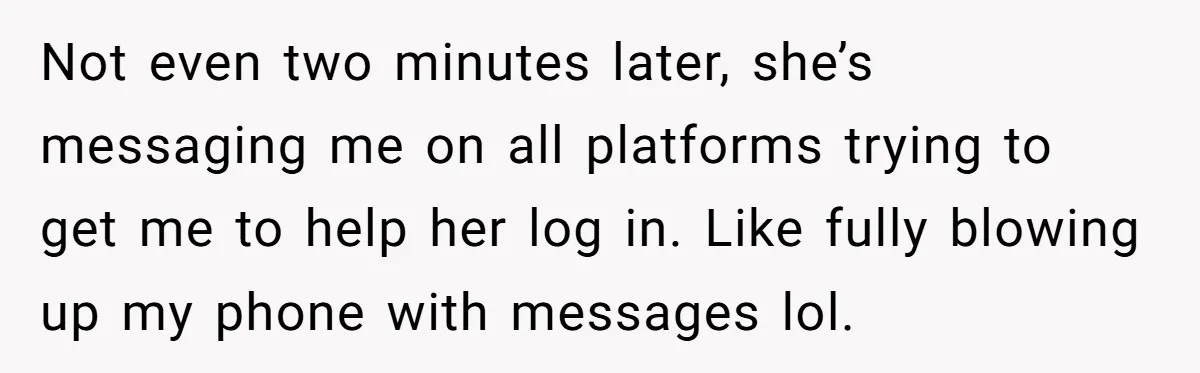 Not even two minutes later, she’s messaging me on all platforms trying to get me to help her log in. Like fully blowing up my phone with messages lol.