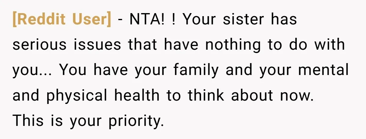 [Reddit User] − NTA! ! Your sister has serious issues that have nothing to do with you... You have your family and your mental and physical health to think about...