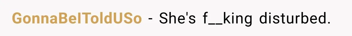 GonnaBeIToldUSo − She's f__king disturbed.